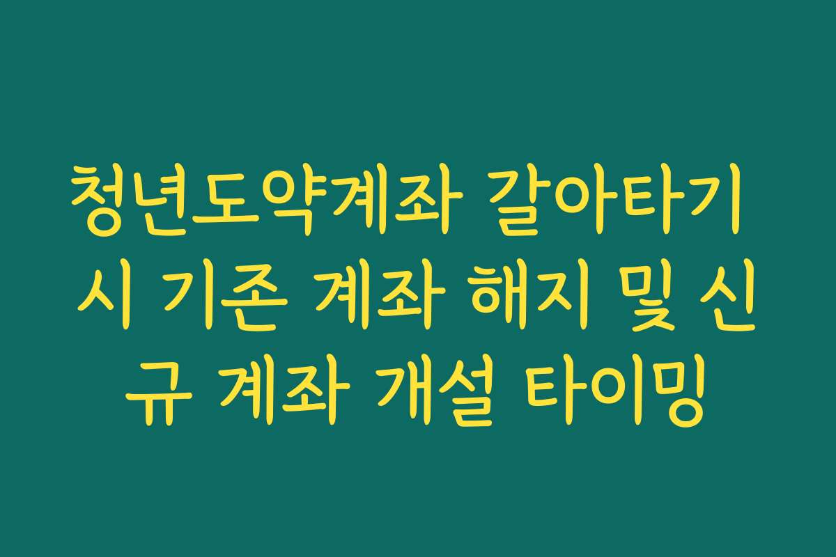 청년도약계좌 갈아타기 시 기존 계좌 해지 및 신규 계좌 개설 타이밍