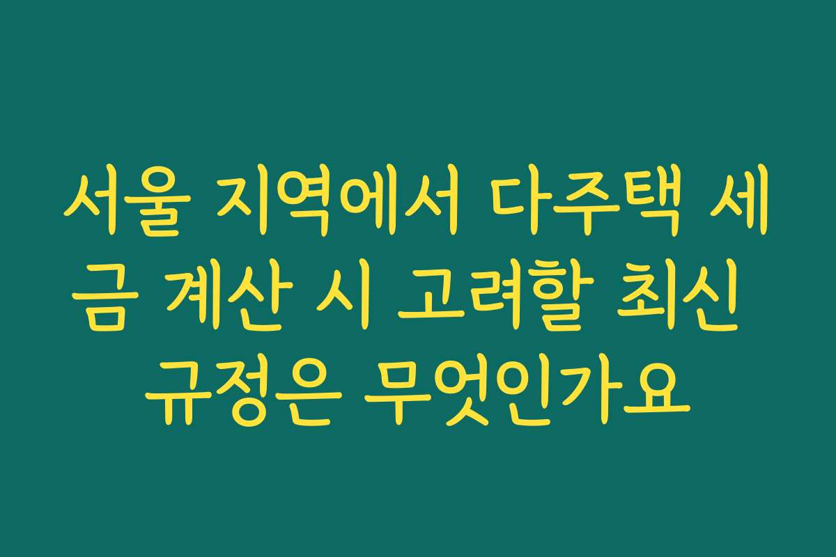 서울 지역에서 다주택 세금 계산 시 고려할 최신 규정은 무엇인가요