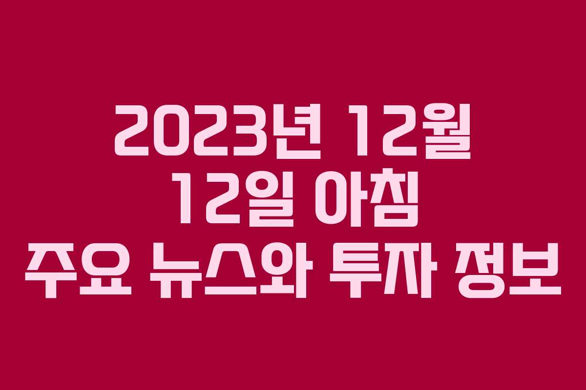 2023년 12월 12일 아침 주요 뉴스와 투자 정보