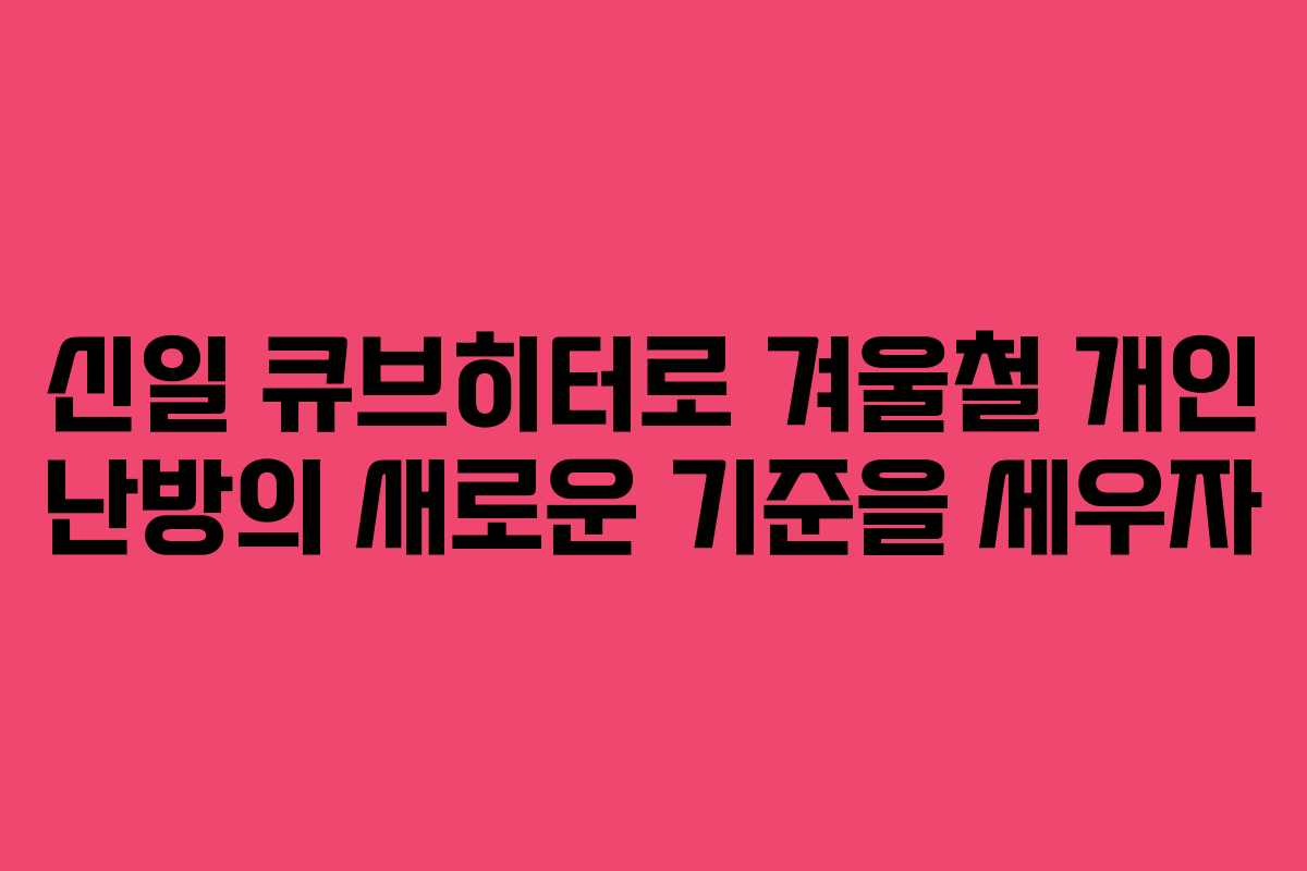 신일 큐브히터로 겨울철 개인 난방의 새로운 기준을 세우자