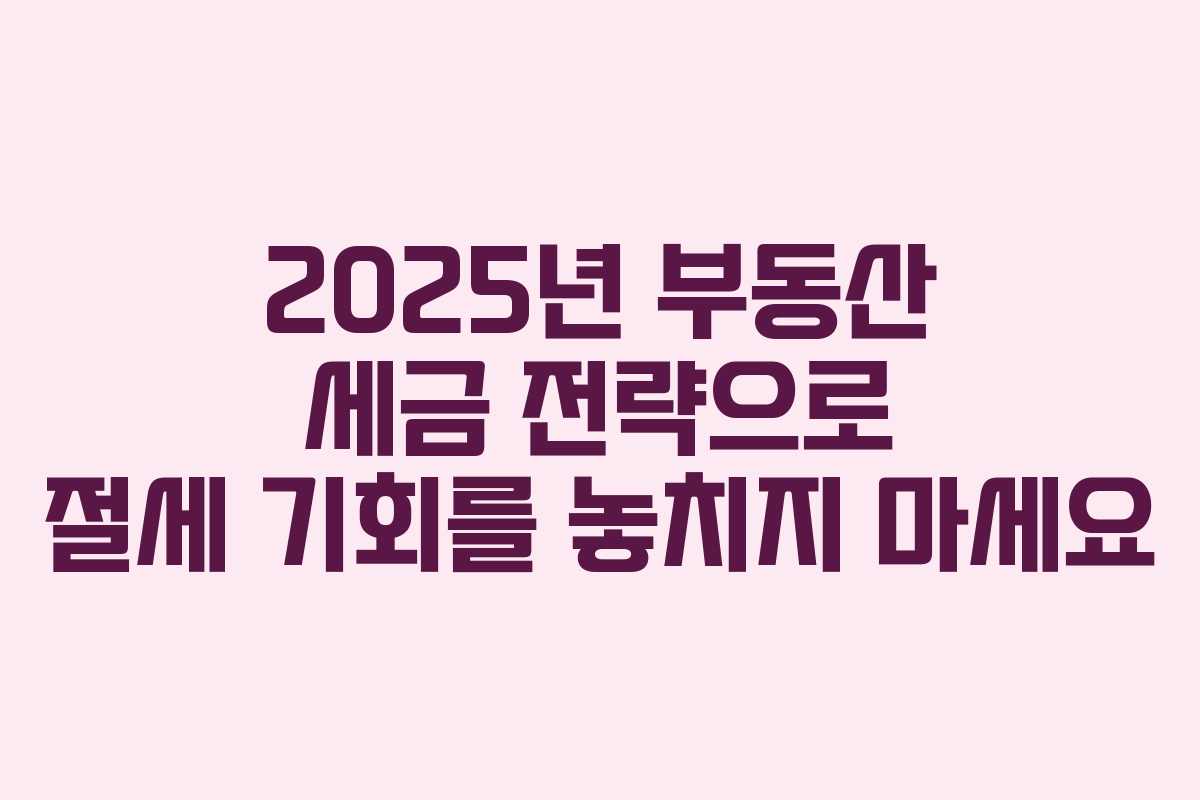 2025년 부동산 세금 전략으로 절세 기회를 놓치지 마세요
