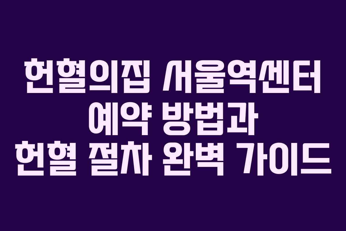 헌혈의집 서울역센터 예약 방법과 헌혈 절차 완벽 가이드