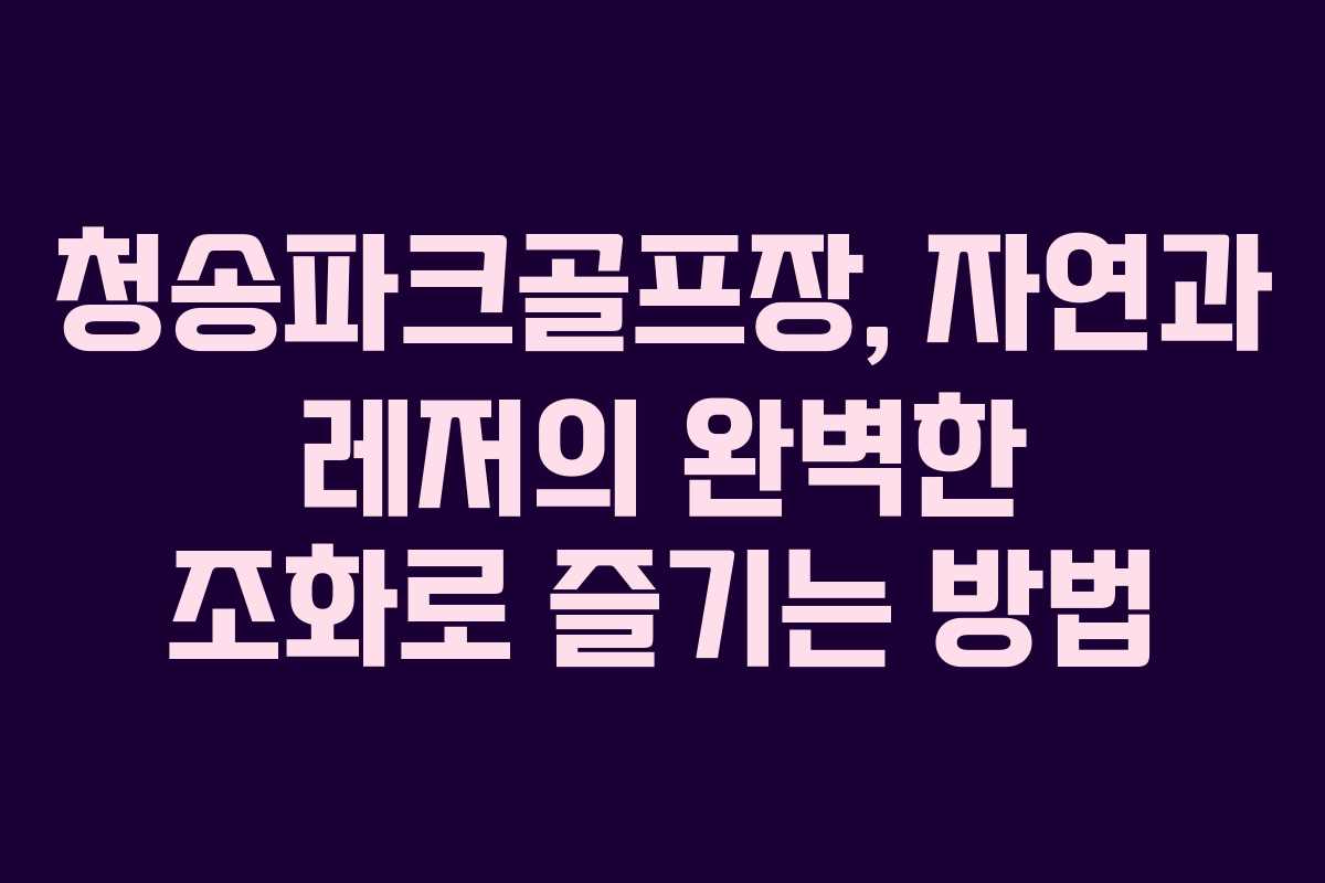 청송파크골프장, 자연과 레저의 완벽한 조화로 즐기는 방법 청송파크골프장, 자연과 레저의 완벽한 조화로 즐기는 방법