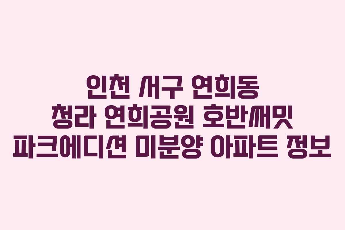 인천 서구 연희동 청라 연희공원 호반써밋 파크에디션 미분양 아파트 정보