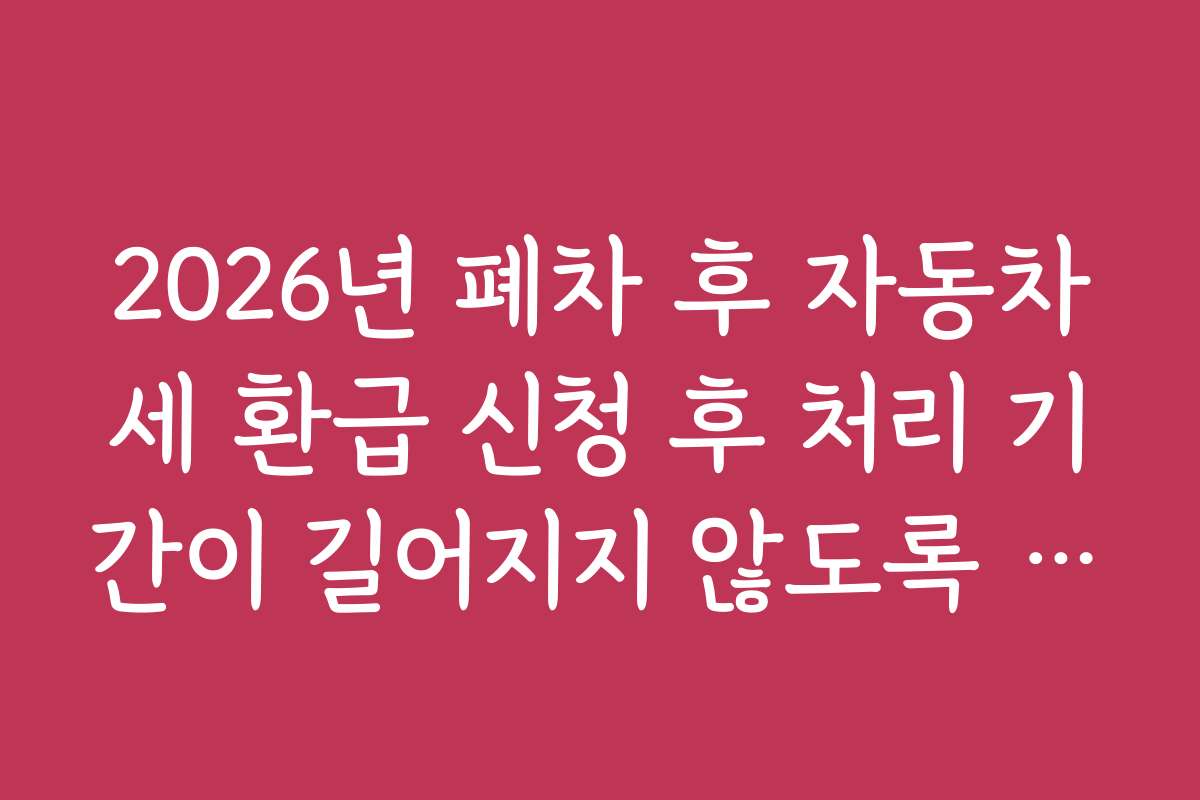2026년 폐차 후 자동차세 환급 신청 후 처리 기간이 길어지지 않도록 하는 사전 준비법