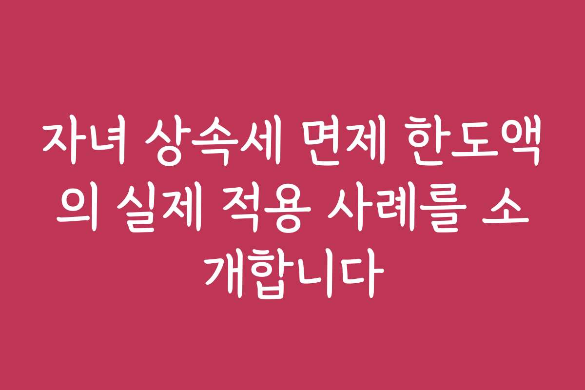 자녀 상속세 면제 한도액의 실제 적용 사례를 소개합니다