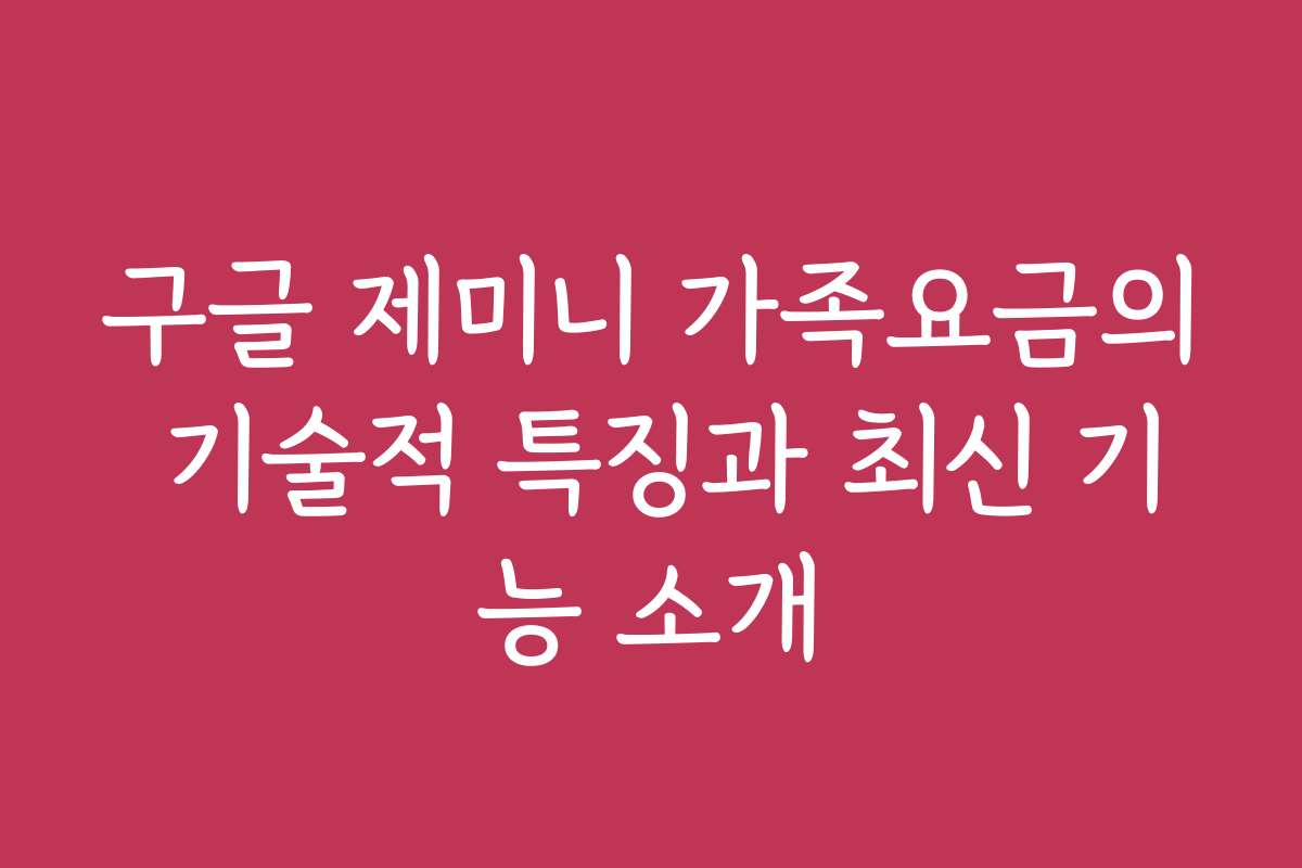 구글 제미니 가족요금의 기술적 특징과 최신 기능 소개