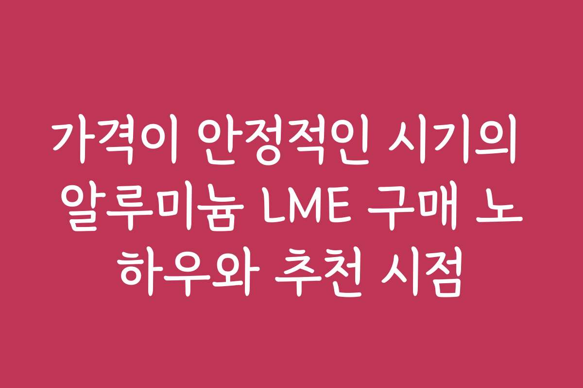 가격이 안정적인 시기의 알루미늄 LME 구매 노하우와 추천 시점