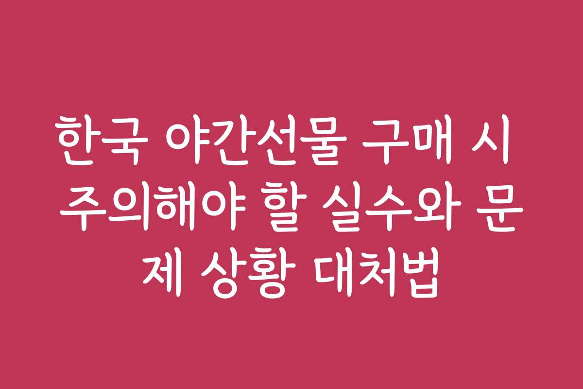 한국 야간선물 구매 시 주의해야 할 실수와 문제 상황 대처법