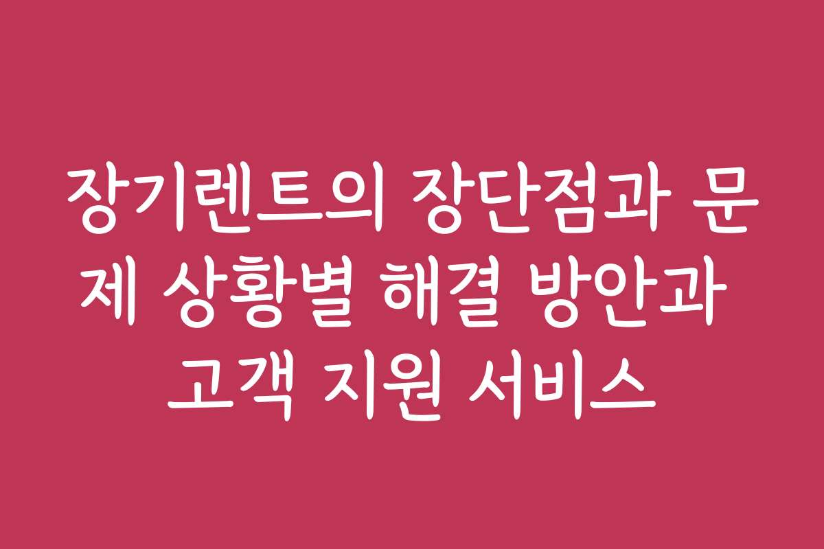 장기렌트의 장단점과 문제 상황별 해결 방안과 고객 지원 서비스