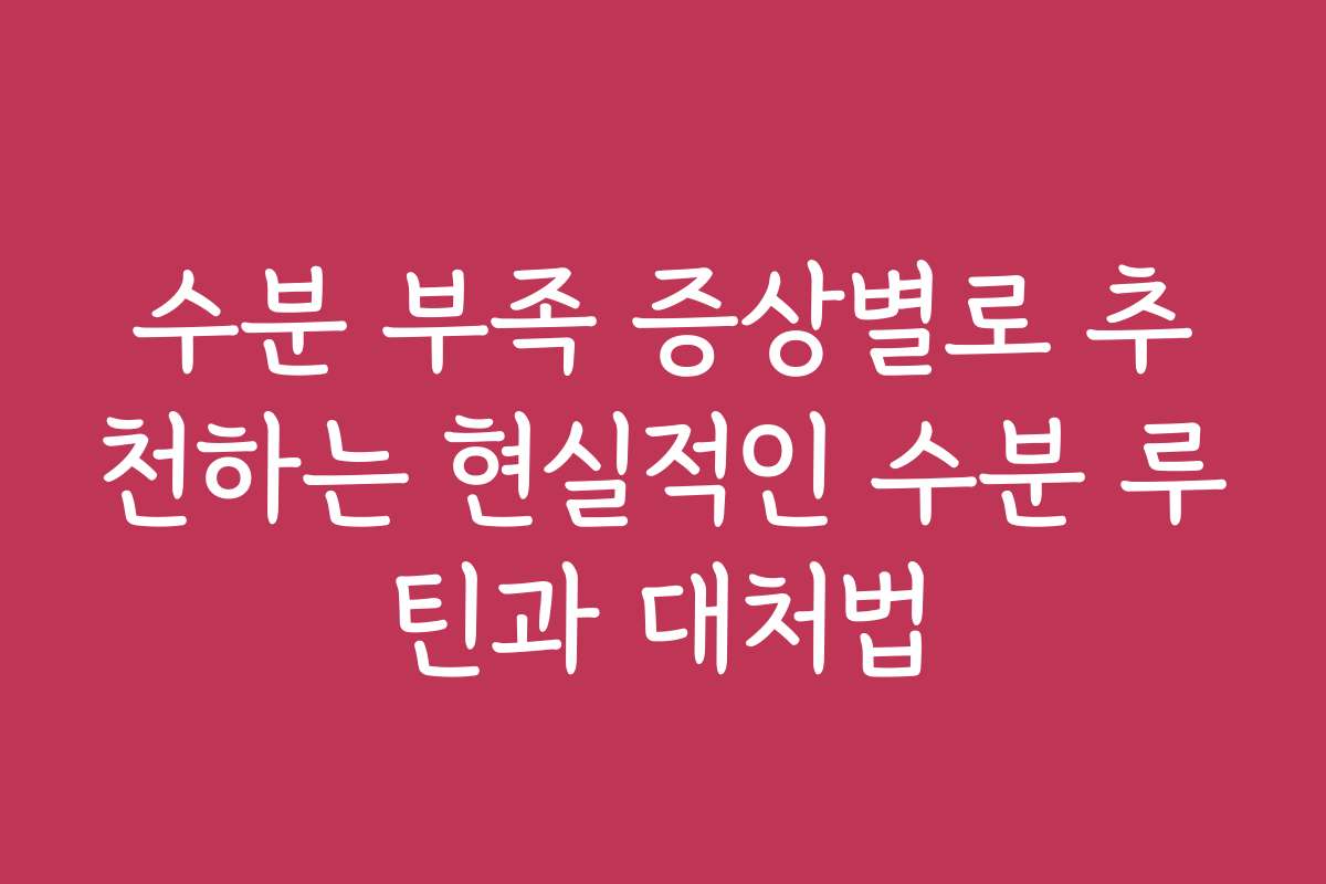 수분 부족 증상별로 추천하는 현실적인 수분 루틴과 대처법