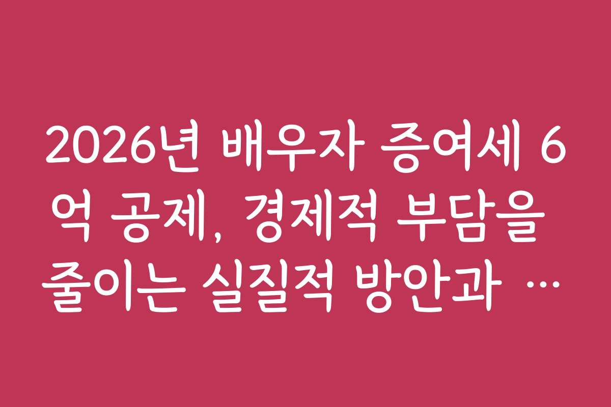 2026년 배우자 증여세 6억 공제, 경제적 부담을 줄이는 실질적 방안과 꿀팁