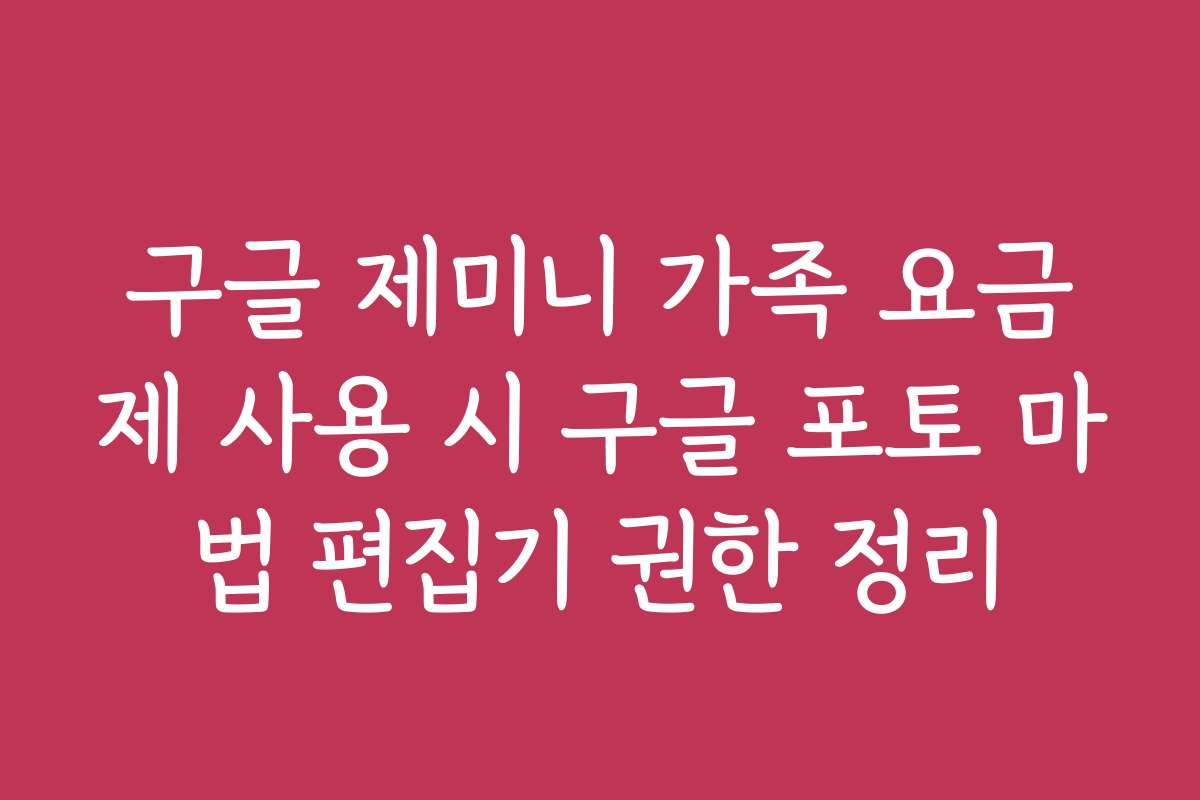 구글 제미니 가족 요금제 사용 시 구글 포토 마법 편집기 권한 정리