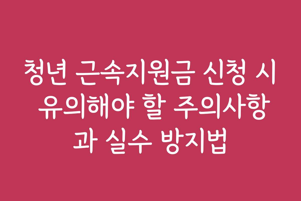 청년 근속지원금 신청 시 유의해야 할 주의사항과 실수 방지법