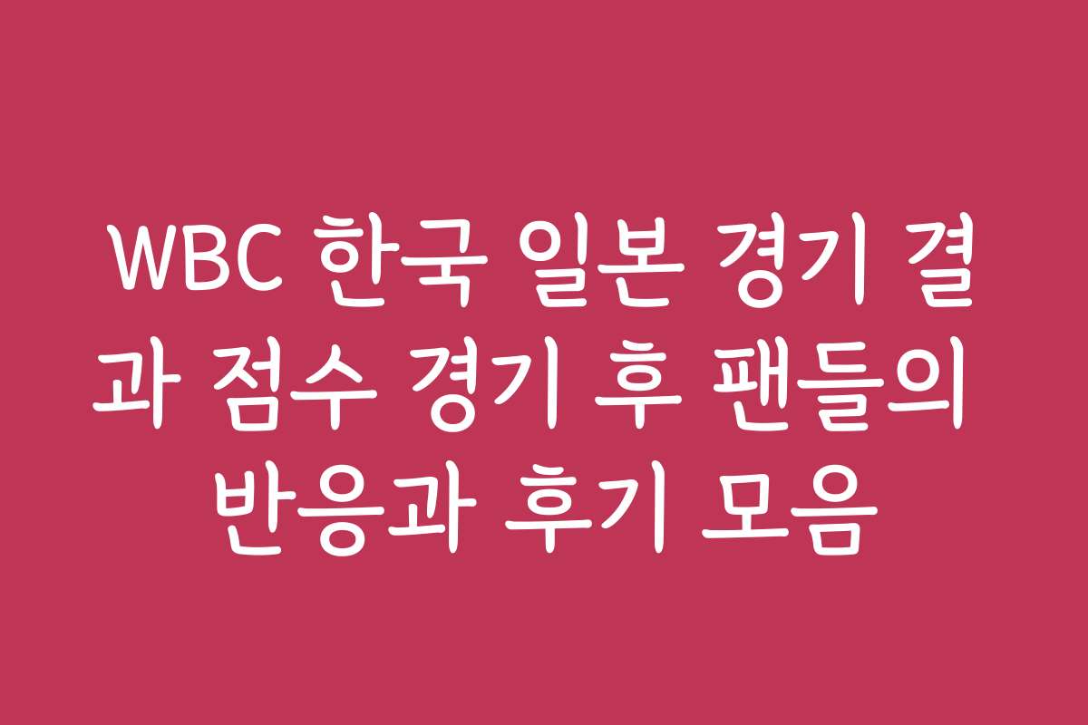 WBC 한국 일본 경기 결과 점수 경기 후 팬들의 반응과 후기 모음