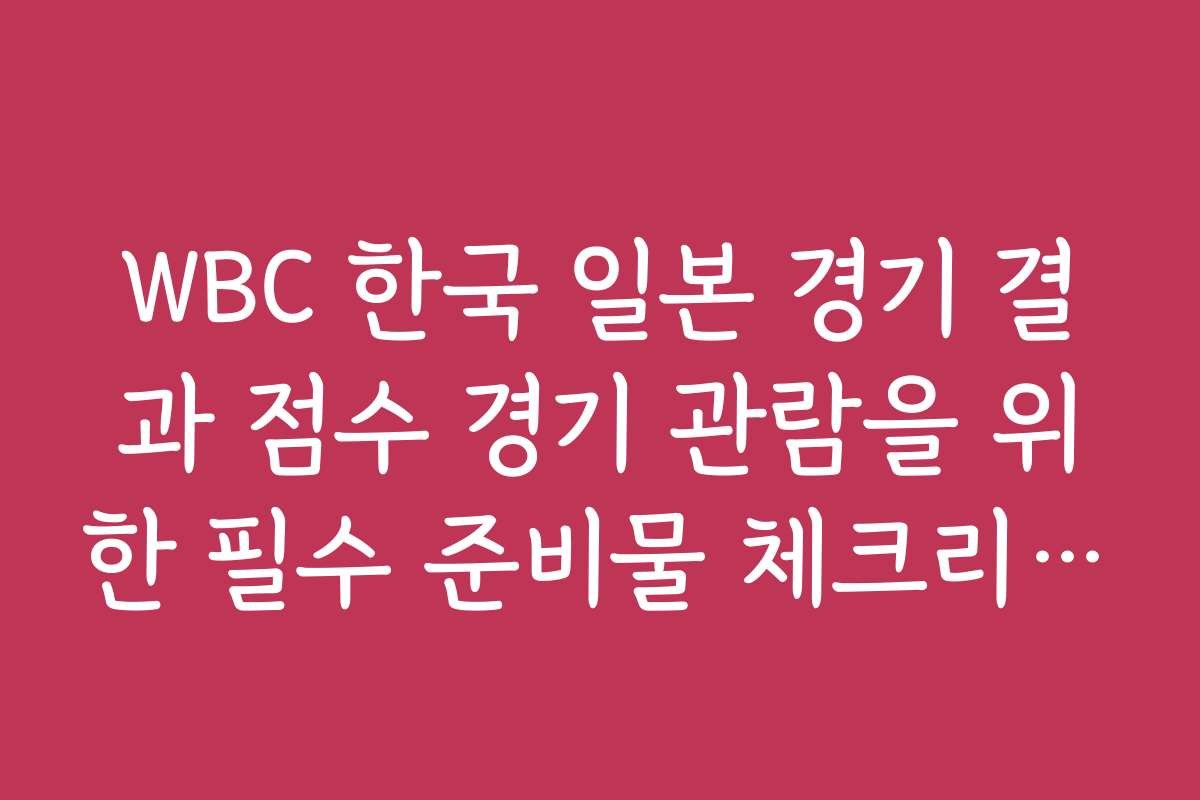 WBC 한국 일본 경기 결과 점수 경기 관람을 위한 필수 준비물 체크리스트