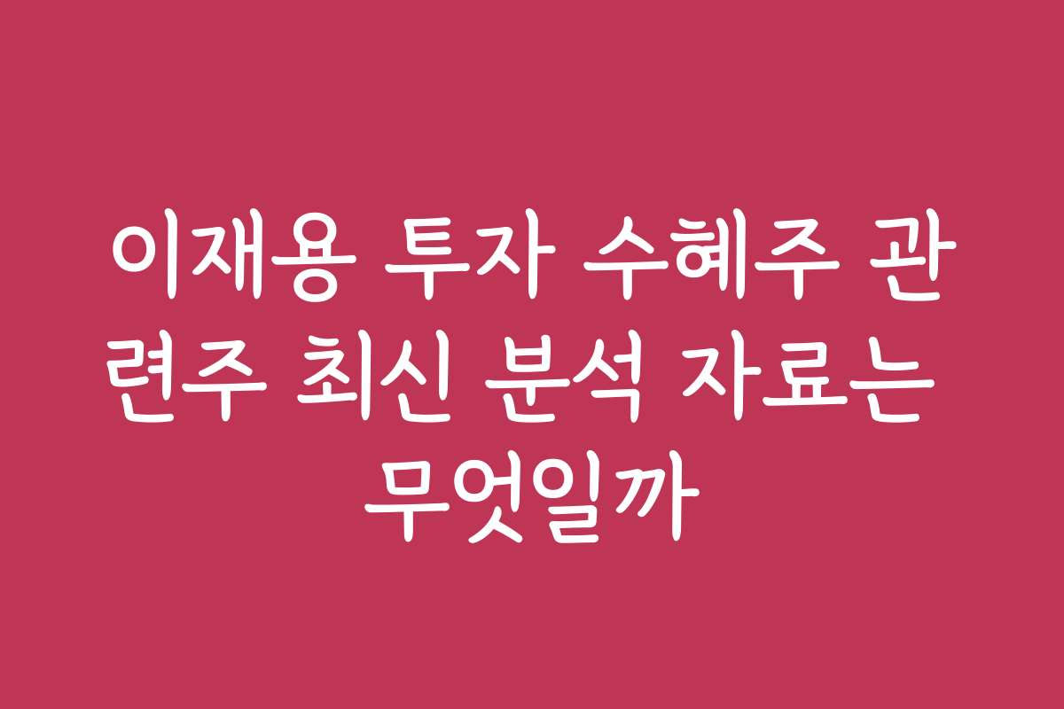 이재용 투자 수혜주 관련주 최신 분석 자료는 무엇일까