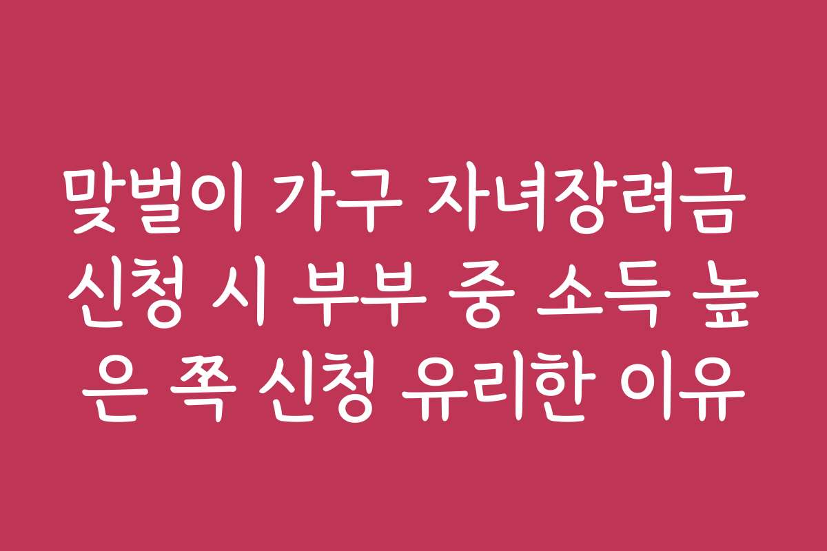 맞벌이 가구 자녀장려금 신청 시 부부 중 소득 높은 쪽 신청 유리한 이유