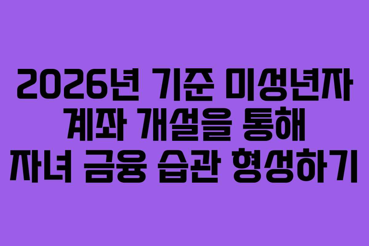 2026년 기준 미성년자 계좌 개설을 통해 자녀 금융 습관 형성하기