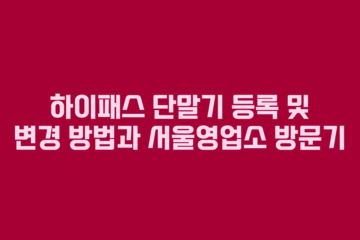 하이패스 단말기 등록 및 변경 방법과 서울영업소 방문기