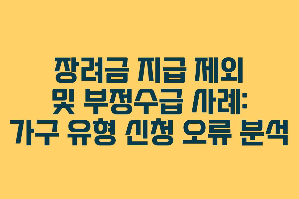 장려금 지급 제외 및 부정수급 사례: 가구 유형 신청 오류 분석