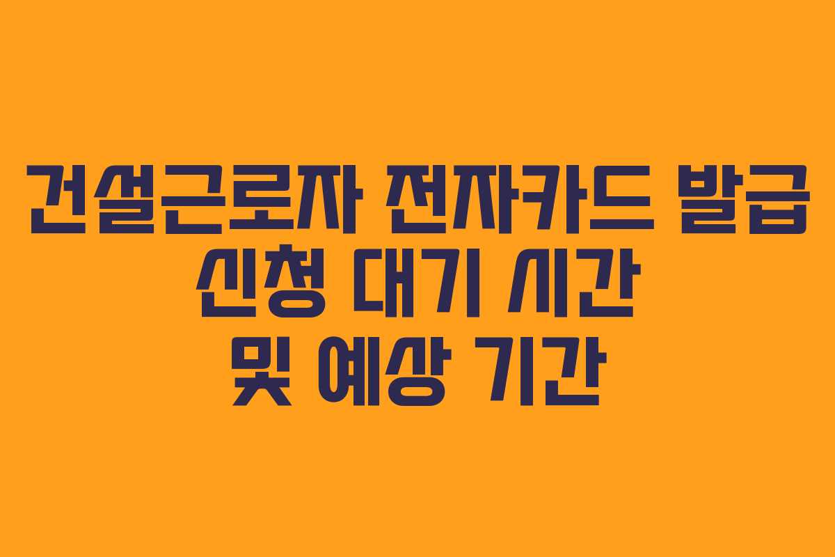 건설근로자 전자카드 발급 신청 대기 시간 및 예상 기간