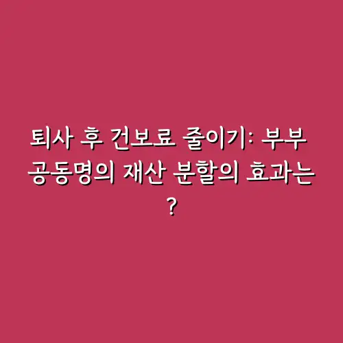 퇴사 후 건보료 줄이기: 부부 공동명의 재산 분할의 효과는?